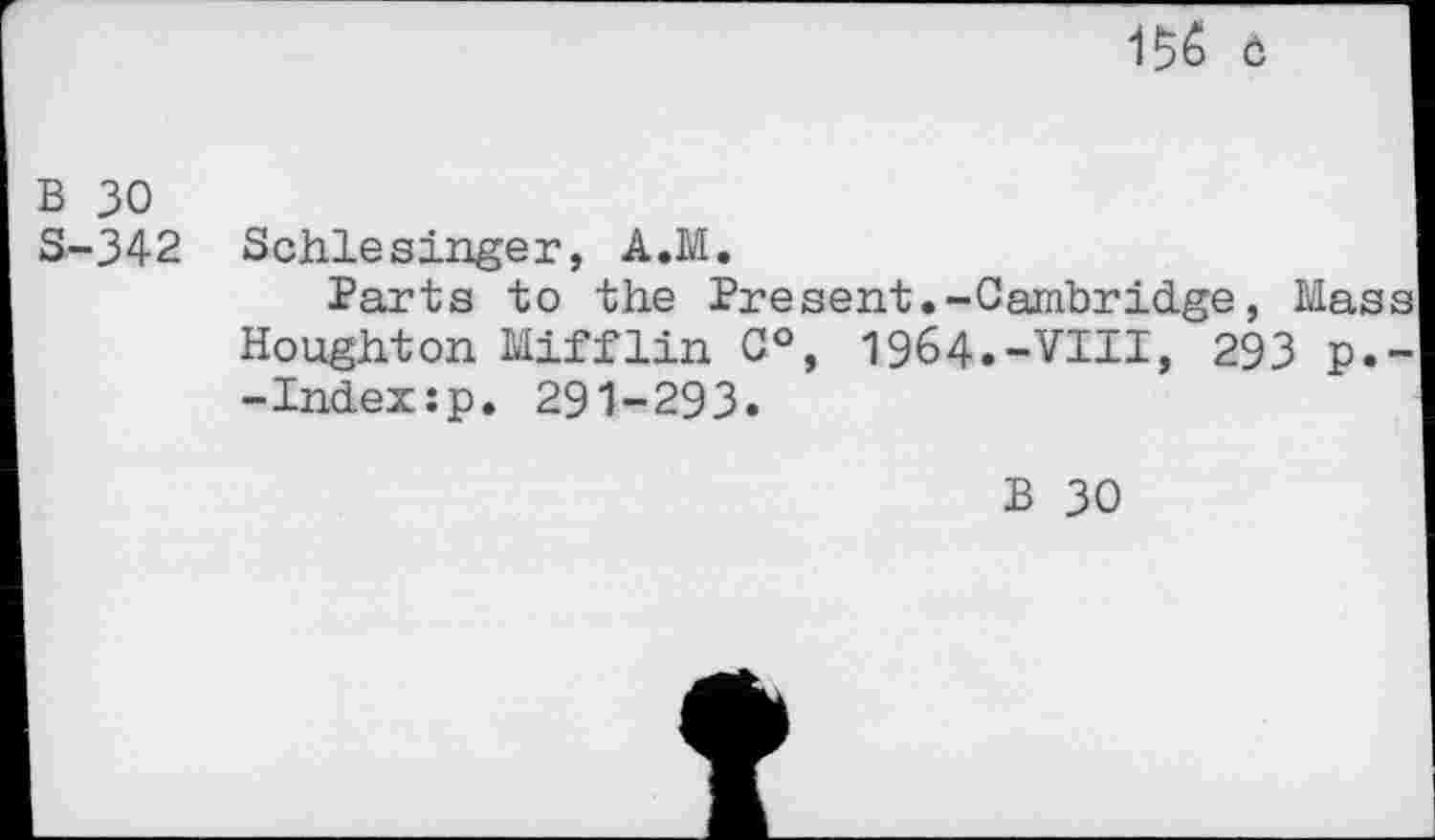 ﻿156 ö
b 30
S-342 Schlesinger, A.M.
Parts to the Present.-Cambridge, Mass Houghton Mifflin C°, 1964.-VIII, 293 p.--Indexsp. 291-293.
B 30